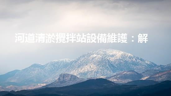 河道清淤攪拌站設備維護：解密水下巨獸的秘密武器！